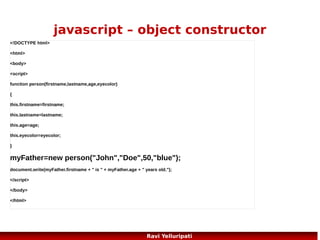 html dom – methods and
properties
Some commonly used HTML DOM methods:
●

getElementById(id) - get the node (element) with a specified id

●

appendChild(node) - insert a new child node (element)

●

removeChild(node) - remove a child node (element)

Some commonly used HTML DOM properties:
●

innerHTML - the text value of a node (element)

●

parentNode - the parent node of a node (element)

●

childNodes - the child nodes of a node (element)

●

attributes - the attributes nodes of a node (element)
81
Ravi Yelluripati

 