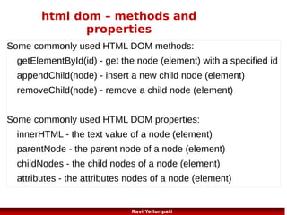 ajax – asunchronous javascript
and XML
●

The keystone of AJAX is the XMLHttpRequest object.
var xmlhttp;
if (window.XMLHttpRequest)
{// code for IE7+, Firefox, Chrome, Opera, Safari
xmlhttp=new XMLHttpRequest();
}
else
{// code for IE6, IE5
xmlhttp=new ActiveXObject("Microsoft.XMLHTTP");
}
85
Ravi Yelluripati

 