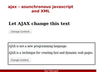ajax – request to server
●

Send a Request To a Server
xmlhttp.open("GET","ajax_info.txt",true);
xmlhttp.send();

●

GET or POST?
GET is simpler and faster than POST, and can be used in most cases.
However, always use POST requests when:
●

A cached file is not an option (update a file or database on the server)

●

Sending a large amount of data to the server (POST has no size limitations)

●

Sending user input (which can contain unknown characters), POST is more robust and secure than
GET

More here ...
http://www.w3schools.com/ajax/ajax_xmlhttprequest_send.asp
http://www.w3schools.com/ajax/ajax_database.asp
86
Ravi Yelluripati

 