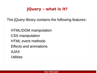 JQuery – fading methods
Example fade
$("button").click(function(){
$("#div1").fadeIn();
$("#div2").fadeIn("slow");
$("#div3").fadeIn(3000);
});
Example slide function
$("#flip").click(function(){
$("#panel").slideDown();
});

http://www.w3schools.com/jquery/tryit.asp?filename=tryjquery_fadein
http://www.w3schools.com/jquery/tryit.asp?
filename=tryjquery_slide_down
94
Ravi Yelluripati

 