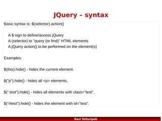 JQuery – watch it!
JavaScript statements are executed line by line. However, with effects,
the next line of code can be run even though the effect is not finished.
This can create errors!
//with a callback function displays the alert after hide
$("button").click(function(){
$("p").hide("slow",function(){
alert("The paragraph is now hidden");
});
});
//without a callback function displays the alert before hide
$("button").click(function(){
$("p").hide(1000);
alert("The paragraph is now hidden");
});
96
Ravi Yelluripati

 