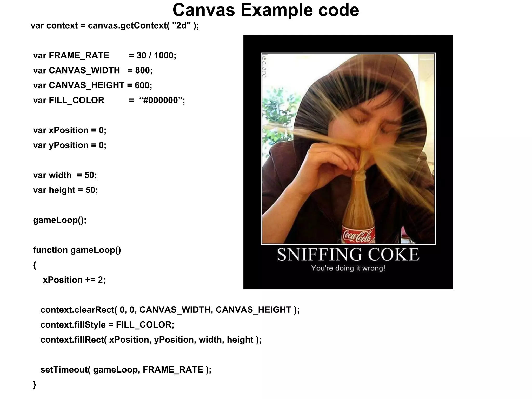 Canvas Example code
var context = canvas.getContext( "2d" );
var FRAME_RATE = 30 / 1000;
var CANVAS_WIDTH = 800;
var CANVAS_HEIGHT = 600;
var FILL_COLOR = “#000000”;
var xPosition = 0;
var yPosition = 0;
var width = 50;
var height = 50;
gameLoop();
function gameLoop()
{
xPosition += 2;
context.clearRect( 0, 0, CANVAS_WIDTH, CANVAS_HEIGHT );
context.fillStyle = FILL_COLOR;
context.fillRect( xPosition, yPosition, width, height );
setTimeout( gameLoop, FRAME_RATE );
}
 