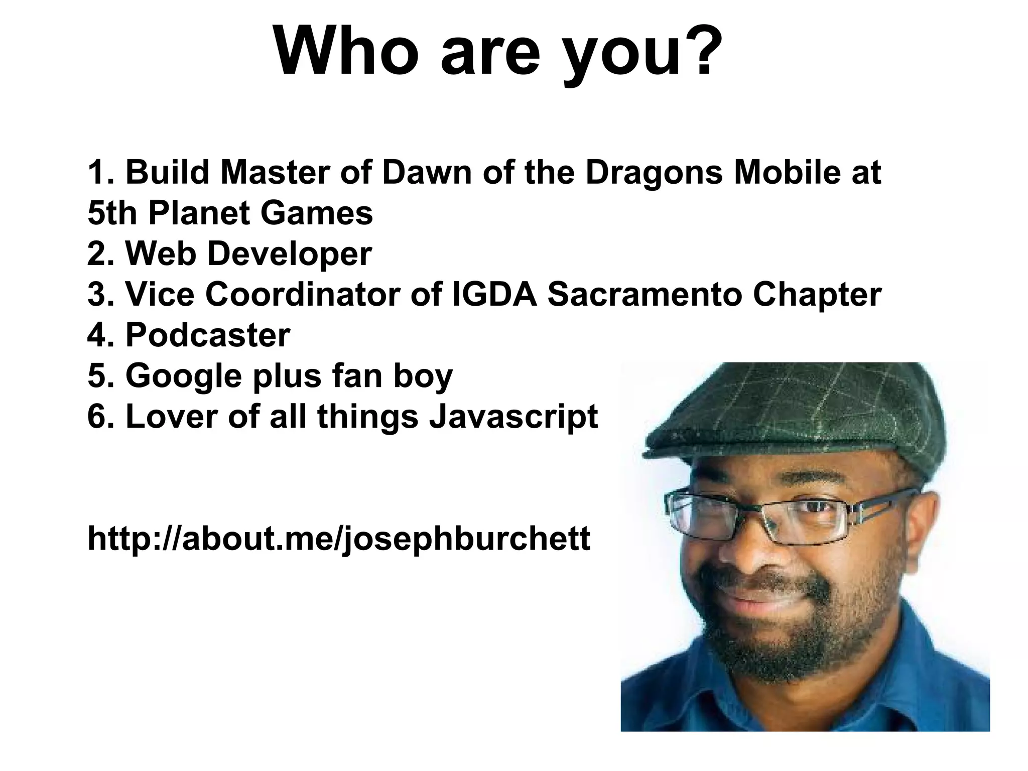 Who are you?
1. Build Master of Dawn of the Dragons Mobile at
5th Planet Games
2. Web Developer
3. Vice Coordinator of IGDA Sacramento Chapter
4. Podcaster
5. Google plus fan boy
6. Lover of all things Javascript
http://about.me/josephburchett
 