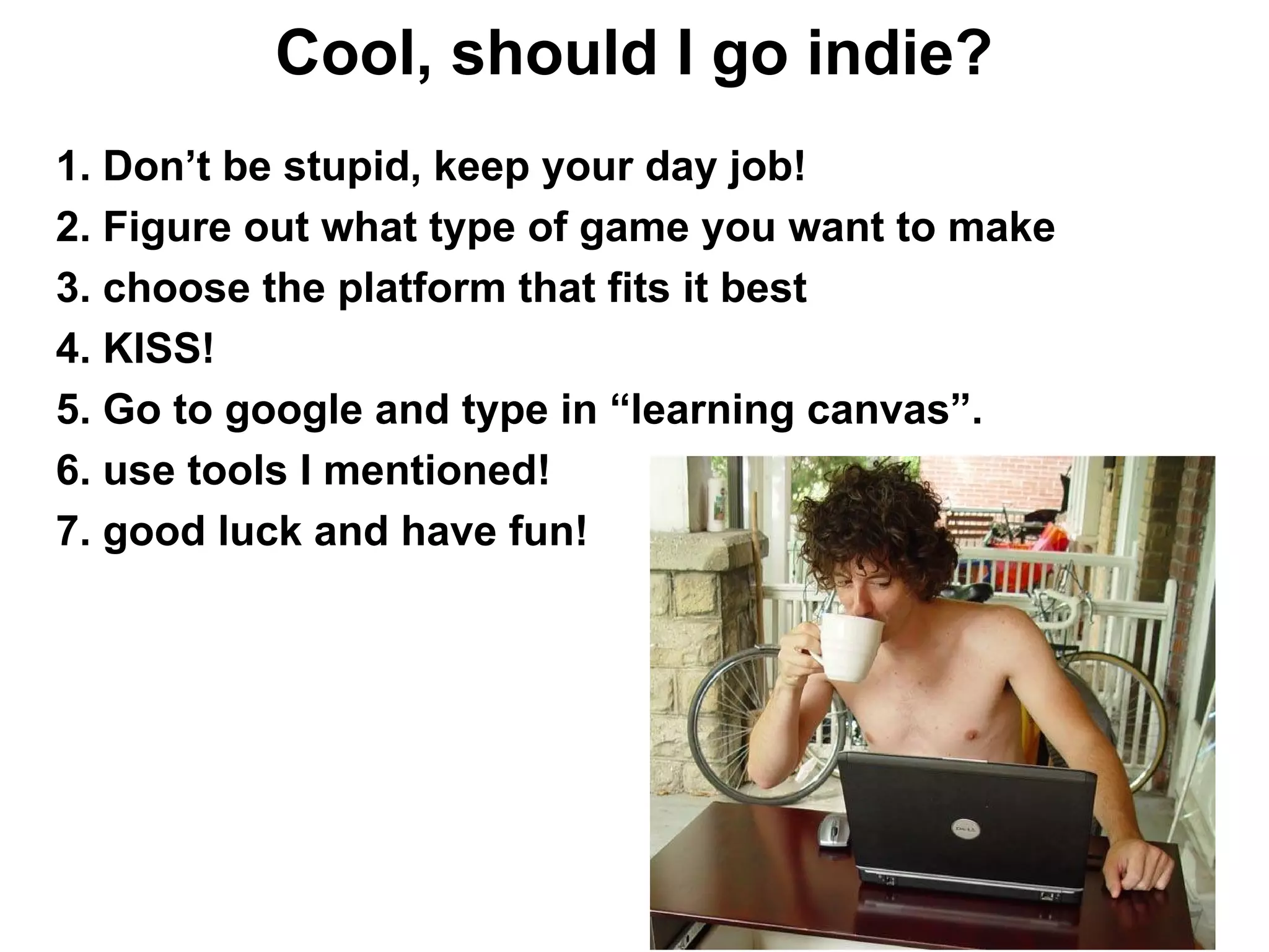 Cool, should I go indie?
1. Don’t be stupid, keep your day job!
2. Figure out what type of game you want to make
3. choose the platform that fits it best
4. KISS!
5. Go to google and type in “learning canvas”.
6. use tools I mentioned!
7. good luck and have fun!
 