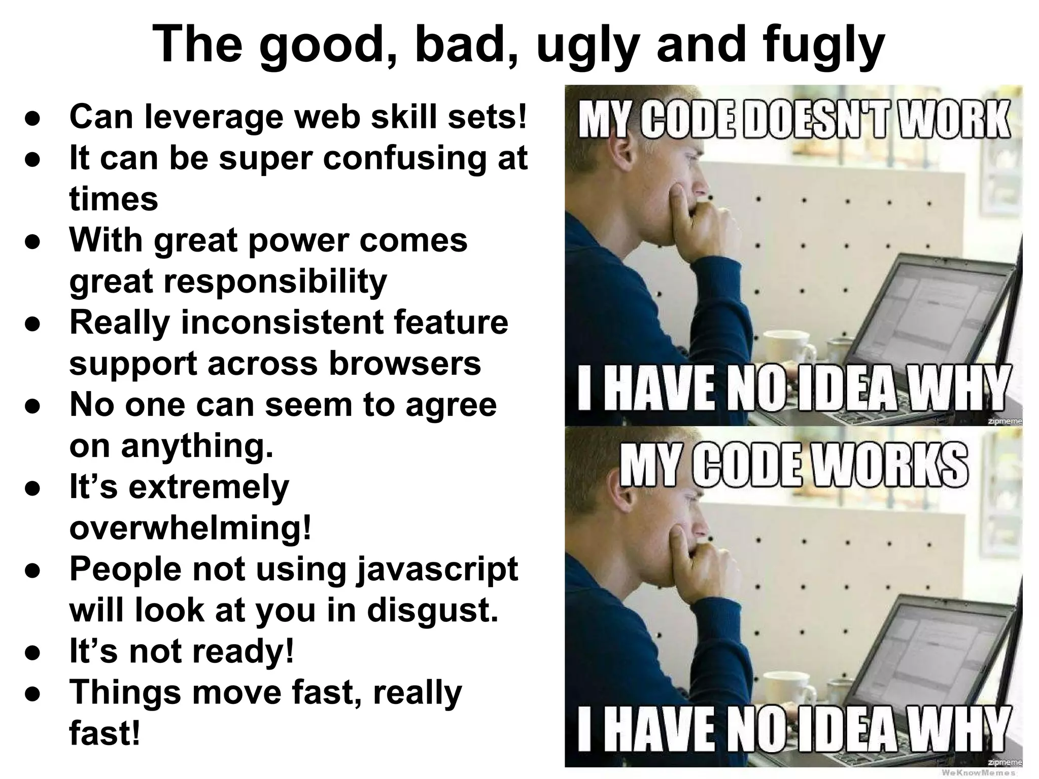 The good, bad, ugly and fugly
● Can leverage web skill sets!
● It can be super confusing at
times
● With great power comes
great responsibility
● Really inconsistent feature
support across browsers
● No one can seem to agree
on anything.
● It’s extremely
overwhelming!
● People not using javascript
will look at you in disgust.
● It’s not ready!
● Things move fast, really
fast!
 
