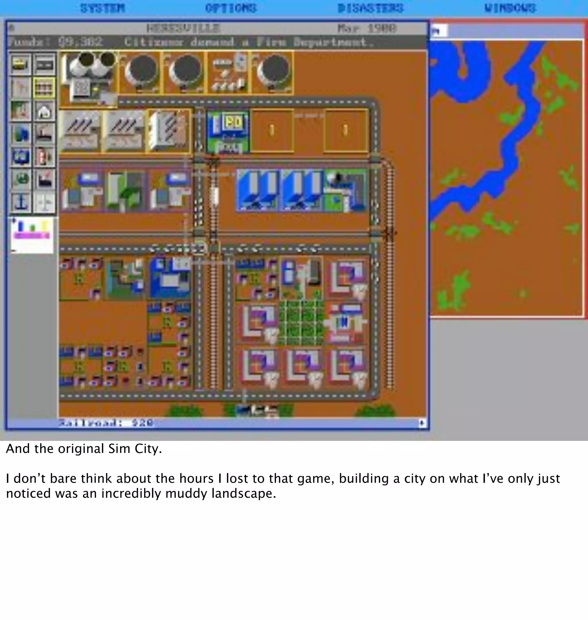 And the original Sim City.

I don’t bare think about the hours I lost to that game, building a city on what I’ve only just
noticed was an incredibly muddy landscape.
 