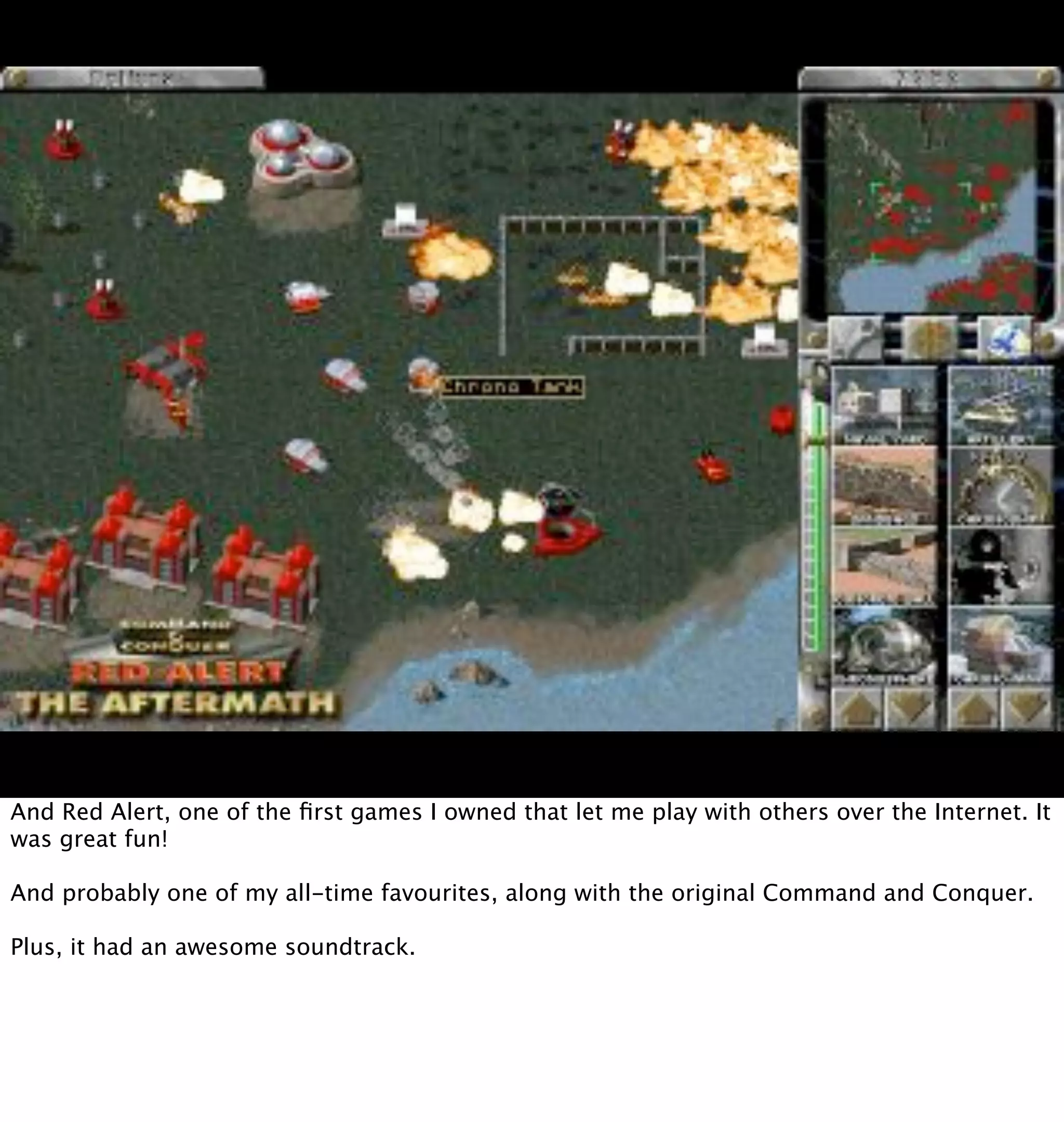 And Red Alert, one of the ﬁrst games I owned that let me play with others over the Internet. It
was great fun!

And probably one of my all-time favourites, along with the original Command and Conquer.

Plus, it had an awesome soundtrack.
 