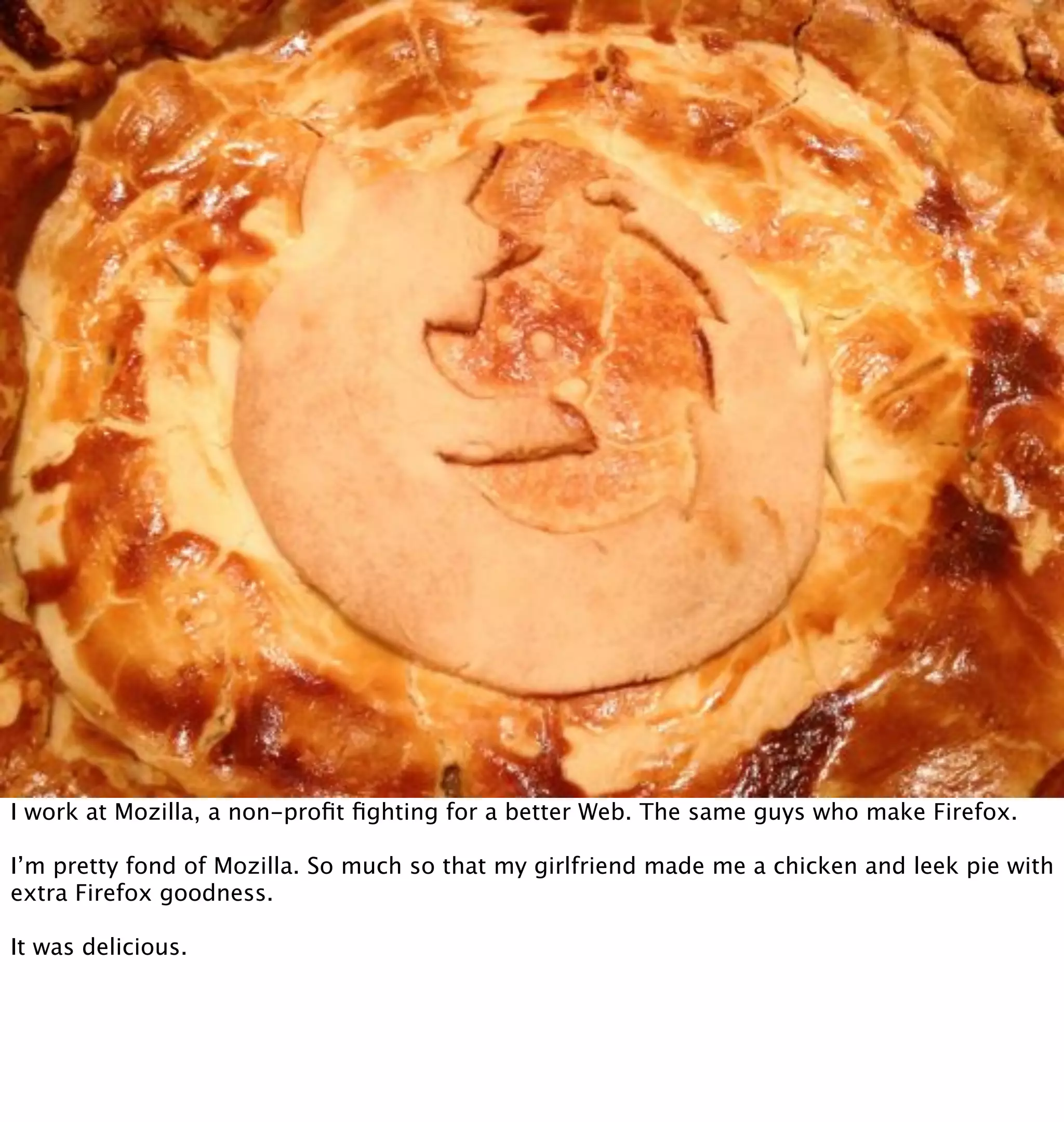 I work at Mozilla, a non-proﬁt ﬁghting for a better Web. The same guys who make Firefox.

I’m pretty fond of Mozilla. So much so that my girlfriend made me a chicken and leek pie with
extra Firefox goodness.

It was delicious.
 
