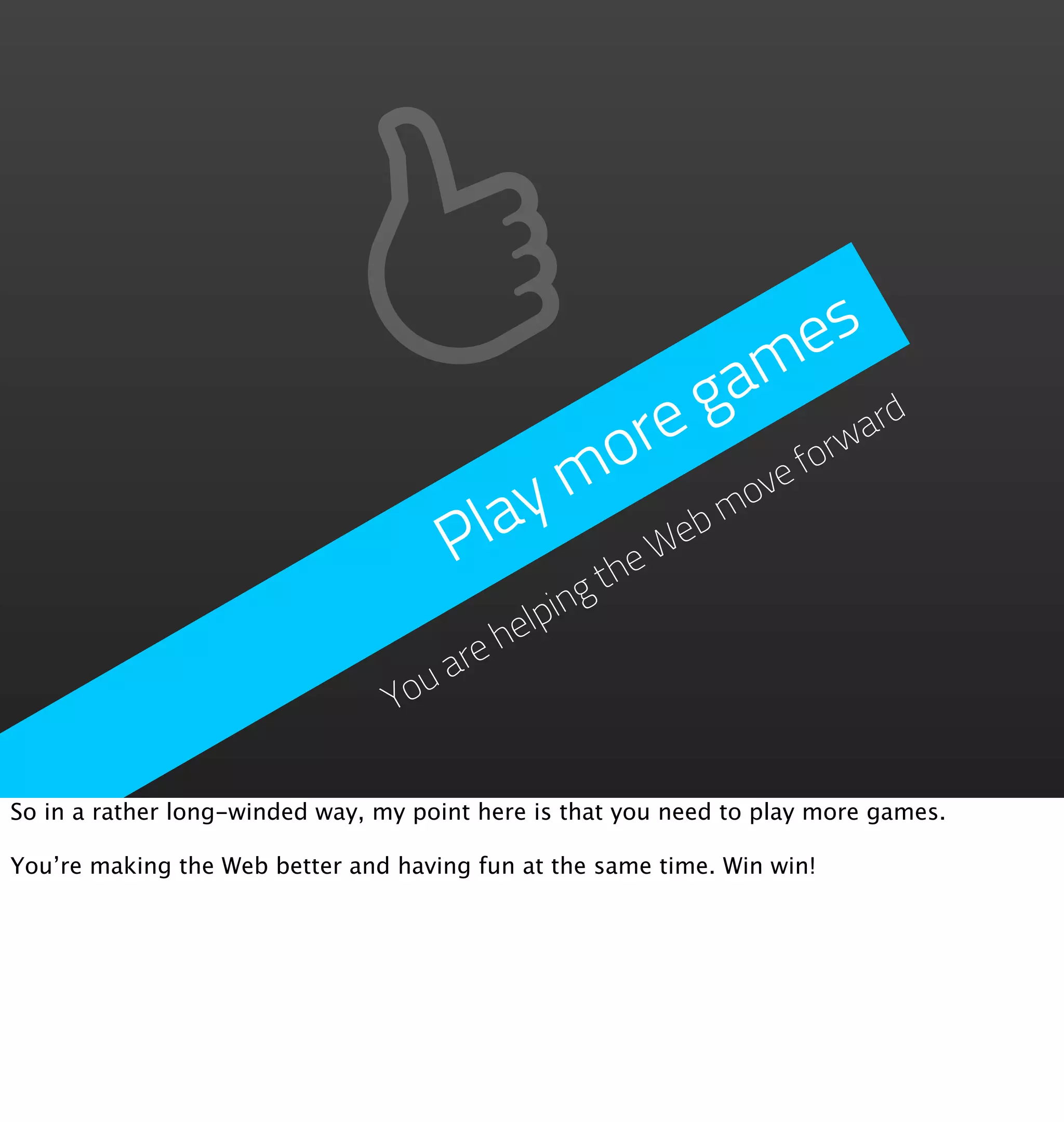 e s
                                                   ga m
                                             o re        orw
                                                            ard

                                         y m         ovef

                                      Pla       We
                                                  bm
                                            the
                                          lping
                                        he
                                     re
                                   ua
                                 Yo

So in a rather long-winded way, my point here is that you need to play more games.

You’re making the Web better and having fun at the same time. Win win!
 