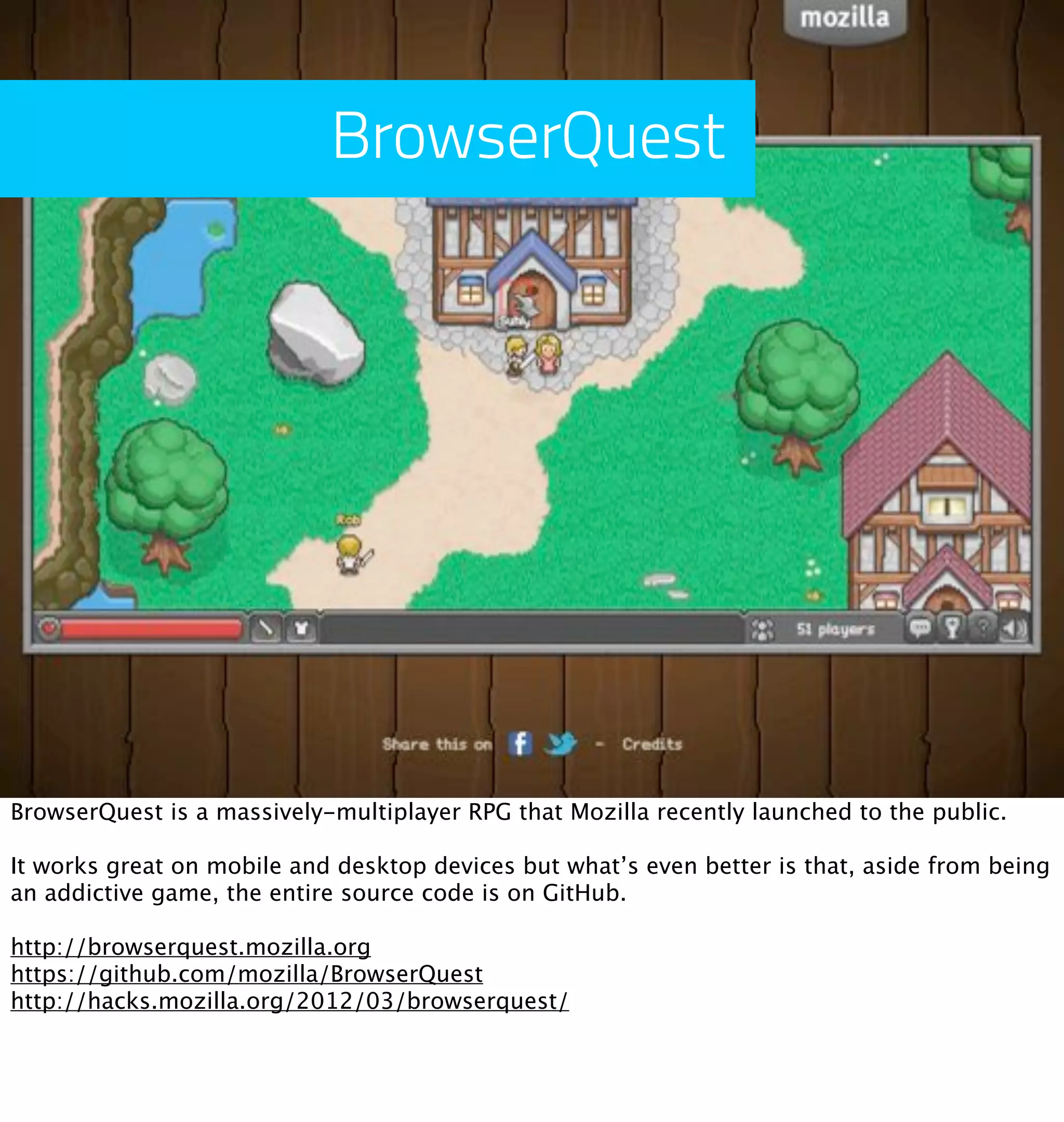 BrowserQuest




BrowserQuest is a massively-multiplayer RPG that Mozilla recently launched to the public.

It works great on mobile and desktop devices but what’s even better is that, aside from being
an addictive game, the entire source code is on GitHub.

http://browserquest.mozilla.org
https://github.com/mozilla/BrowserQuest
http://hacks.mozilla.org/2012/03/browserquest/
 