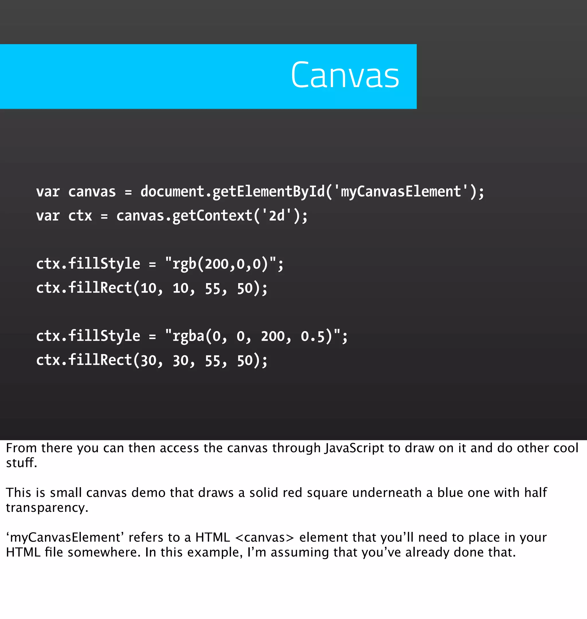 Canvas

    var canvas = document.getElementById('myCanvasElement');
    var ctx = canvas.getContext('2d');


    ctx.fillStyle = "rgb(200,0,0)";
    ctx.fillRect(10, 10, 55, 50);


    ctx.fillStyle = "rgba(0, 0, 200, 0.5)";
    ctx.fillRect(30, 30, 55, 50);




From there you can then access the canvas through JavaScript to draw on it and do other cool
stuff.

This is small canvas demo that draws a solid red square underneath a blue one with half
transparency.

‘myCanvasElement’ refers to a HTML <canvas> element that you’ll need to place in your
HTML ﬁle somewhere. In this example, I’m assuming that you’ve already done that.
 
