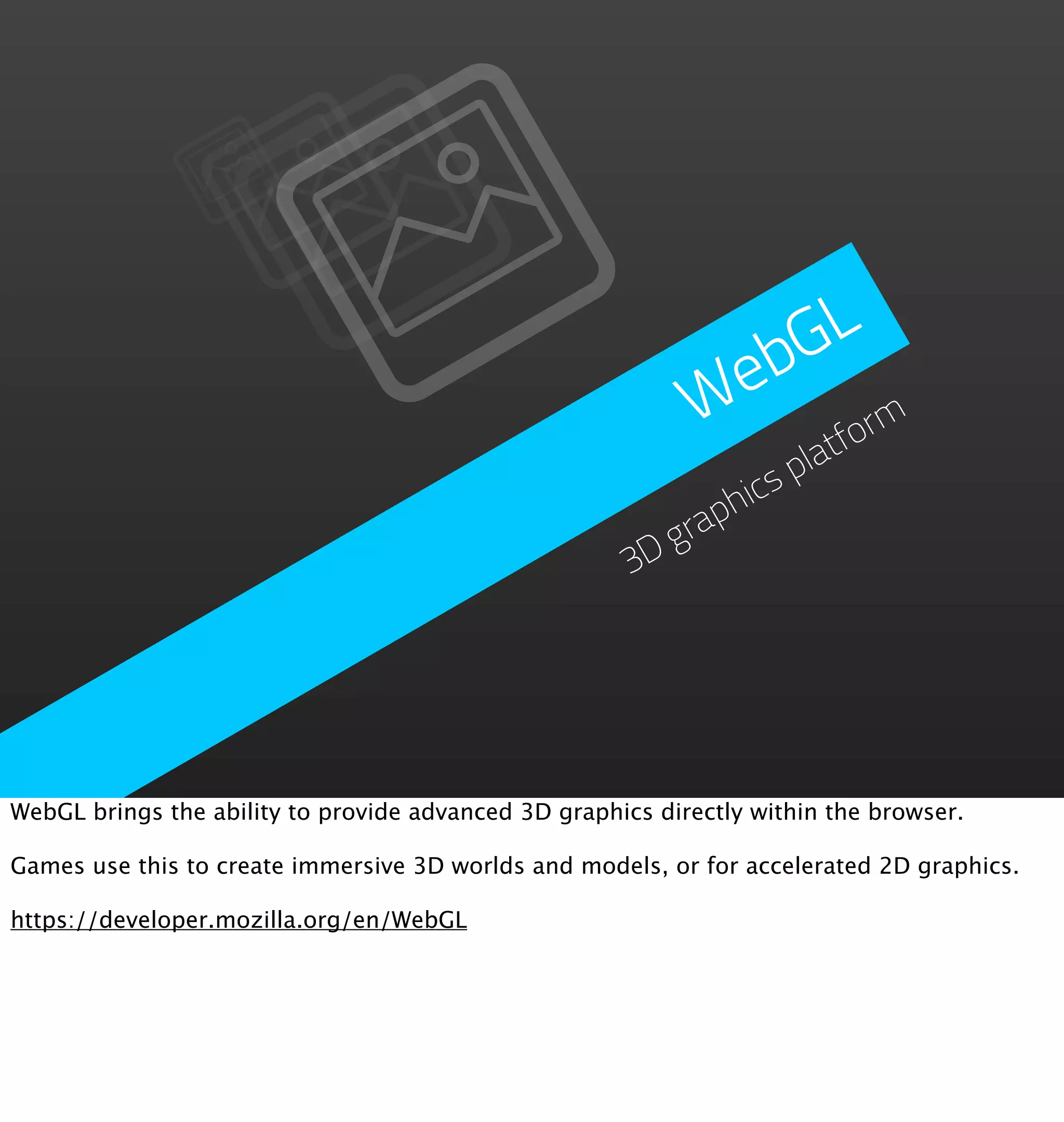 GL
                                                              eb
                                                             W form
                                                                     lat
                                                                   sp
                                                                hic
                                                            grap
                                                       3D




WebGL brings the ability to provide advanced 3D graphics directly within the browser.

Games use this to create immersive 3D worlds and models, or for accelerated 2D graphics.

https://developer.mozilla.org/en/WebGL
 