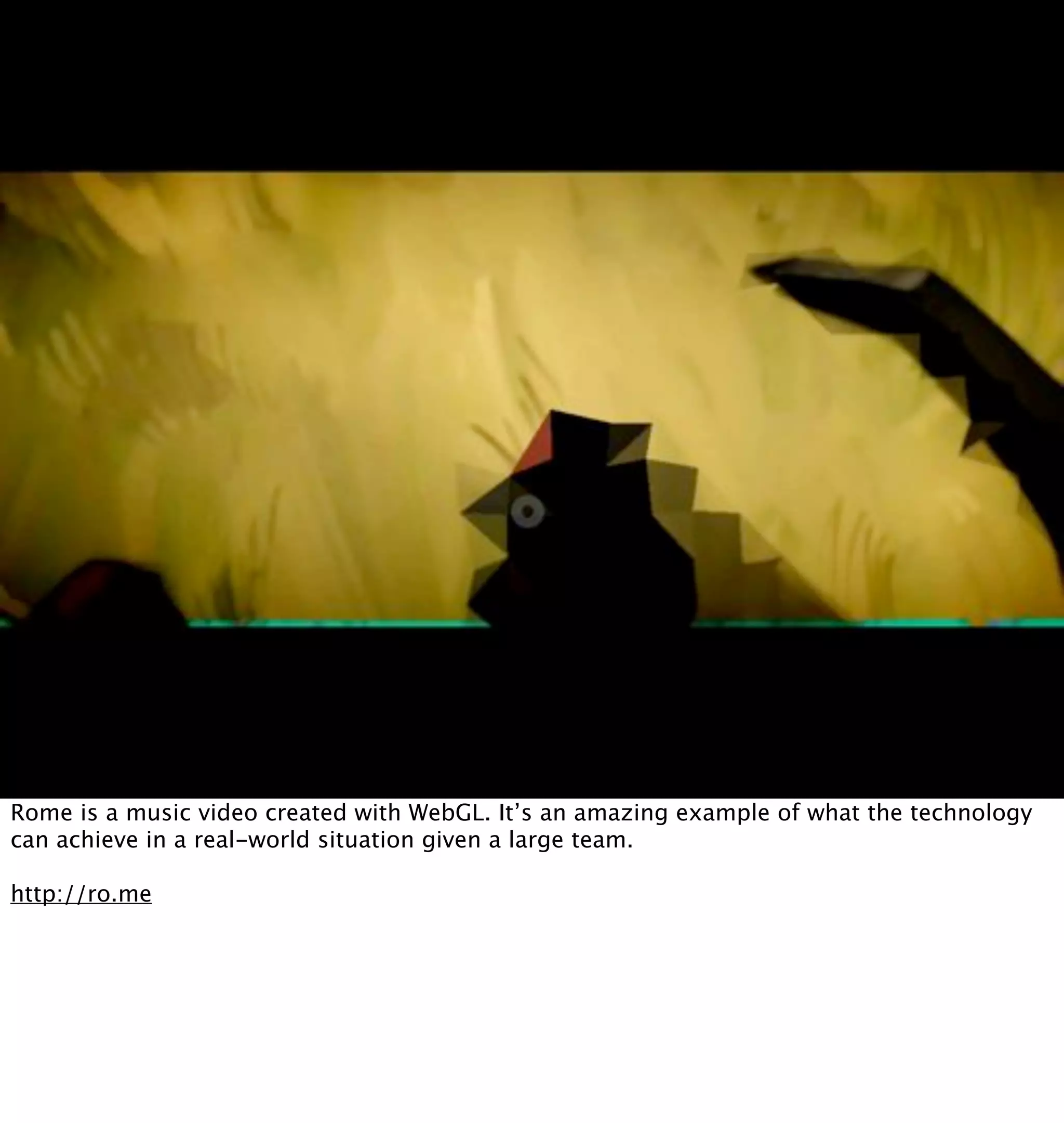 Rome is a music video created with WebGL. It’s an amazing example of what the technology
can achieve in a real-world situation given a large team.

http://ro.me
 