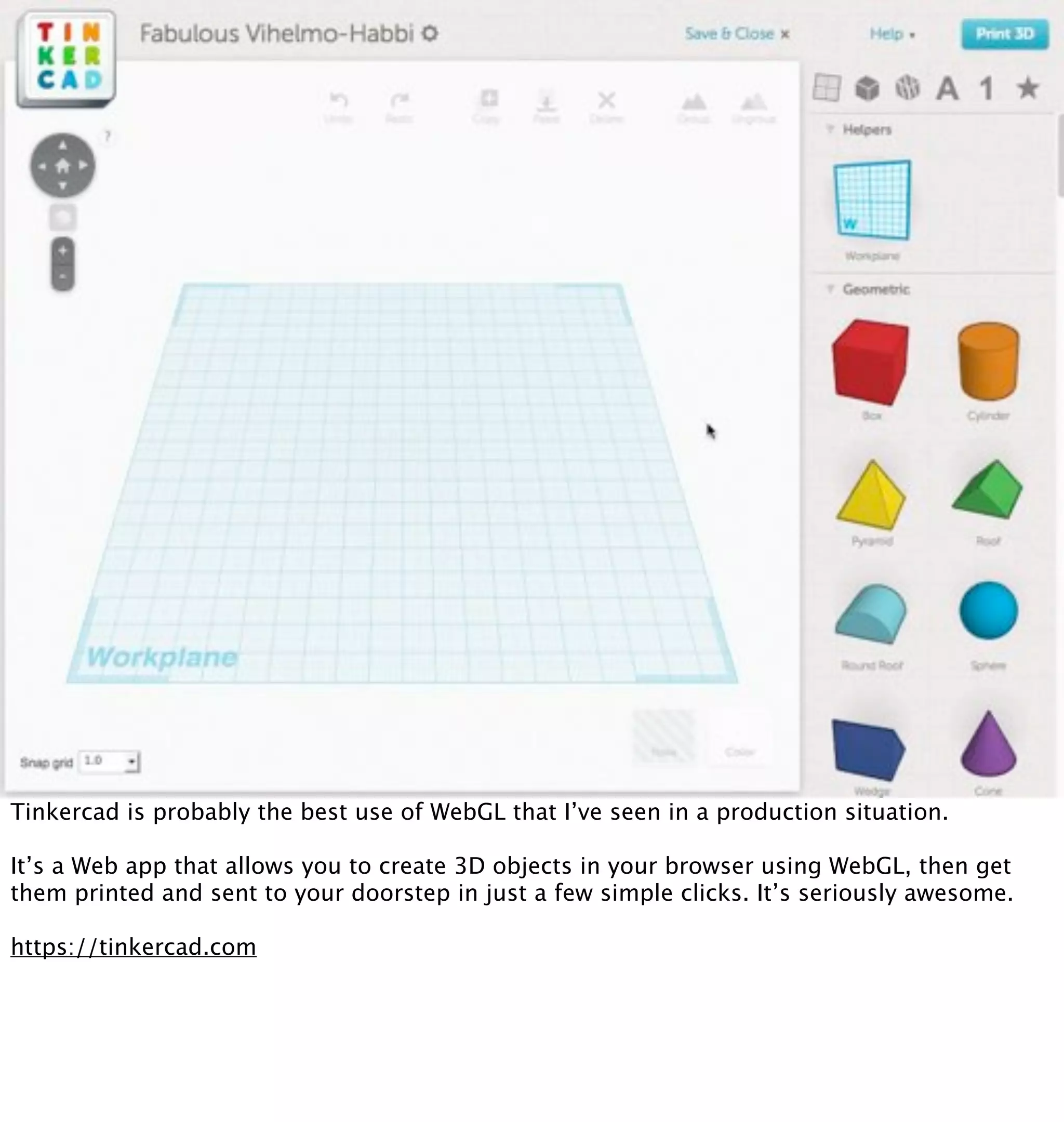 Tinkercad is probably the best use of WebGL that I’ve seen in a production situation.

It’s a Web app that allows you to create 3D objects in your browser using WebGL, then get
them printed and sent to your doorstep in just a few simple clicks. It’s seriously awesome.

https://tinkercad.com
 