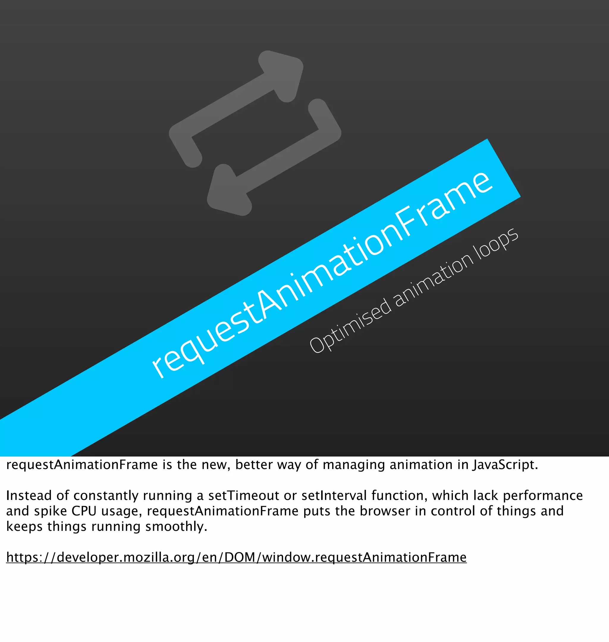 m   e
                                        Fra
                                      on           ps
                                   ati    ati
                                             on
                                                loo

                               nim d anim
                           estA timise
                         qu      Op
                       re

requestAnimationFrame is the new, better way of managing animation in JavaScript.

Instead of constantly running a setTimeout or setInterval function, which lack performance
and spike CPU usage, requestAnimationFrame puts the browser in control of things and
keeps things running smoothly.

https://developer.mozilla.org/en/DOM/window.requestAnimationFrame
 