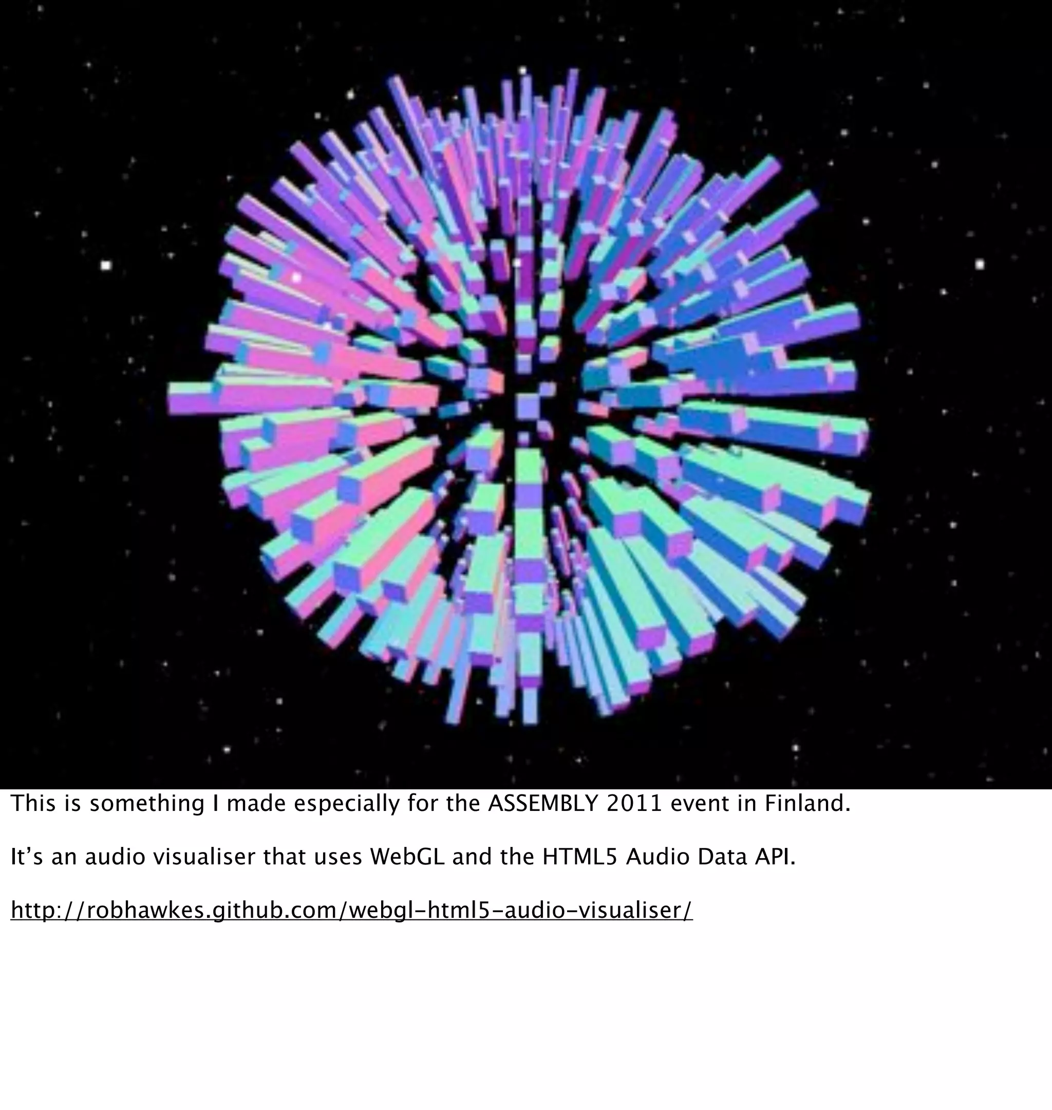 This is something I made especially for the ASSEMBLY 2011 event in Finland.

It’s an audio visualiser that uses WebGL and the HTML5 Audio Data API.

http://robhawkes.github.com/webgl-html5-audio-visualiser/
 