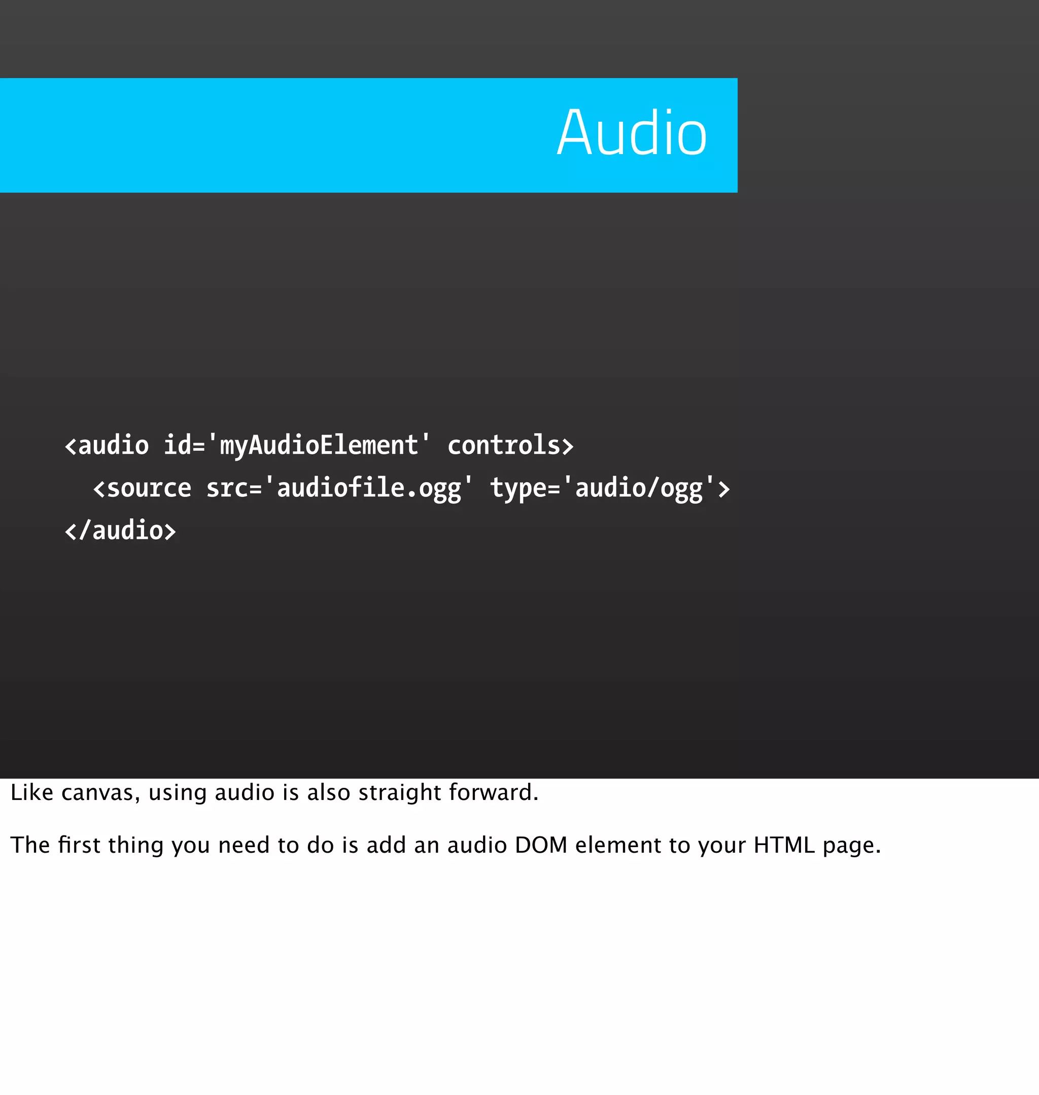 Audio



     <audio id='myAudioElement' controls>
       <source src='audiofile.ogg' type='audio/ogg'>
     </audio>




Like canvas, using audio is also straight forward.

The ﬁrst thing you need to do is add an audio DOM element to your HTML page.
 