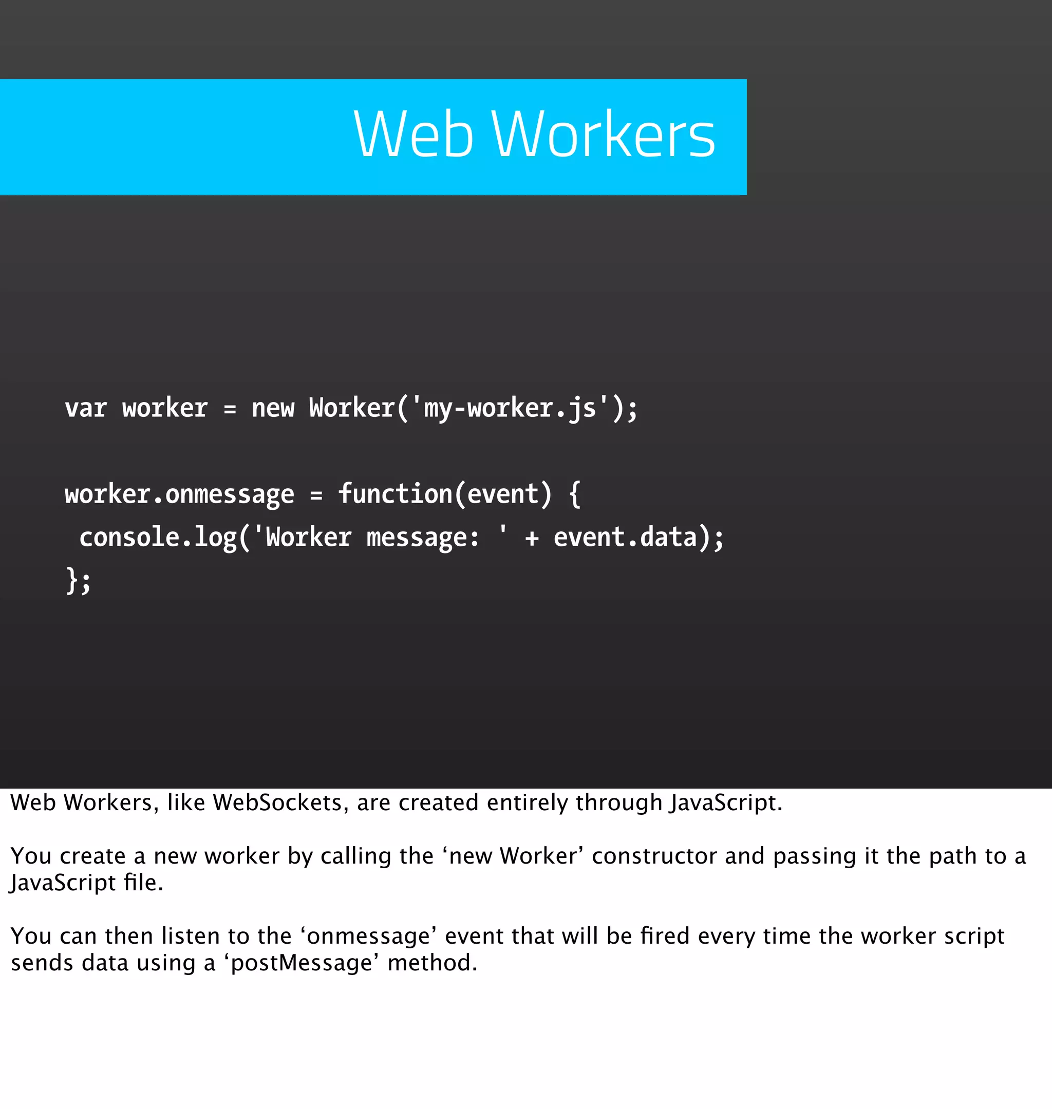 Web Workers


    var worker = new Worker('my-worker.js');


    worker.onmessage = function(event) {
     console.log('Worker message: ' + event.data);
    };




Web Workers, like WebSockets, are created entirely through JavaScript.

You create a new worker by calling the ‘new Worker’ constructor and passing it the path to a
JavaScript ﬁle.

You can then listen to the ‘onmessage’ event that will be ﬁred every time the worker script
sends data using a ‘postMessage’ method.
 