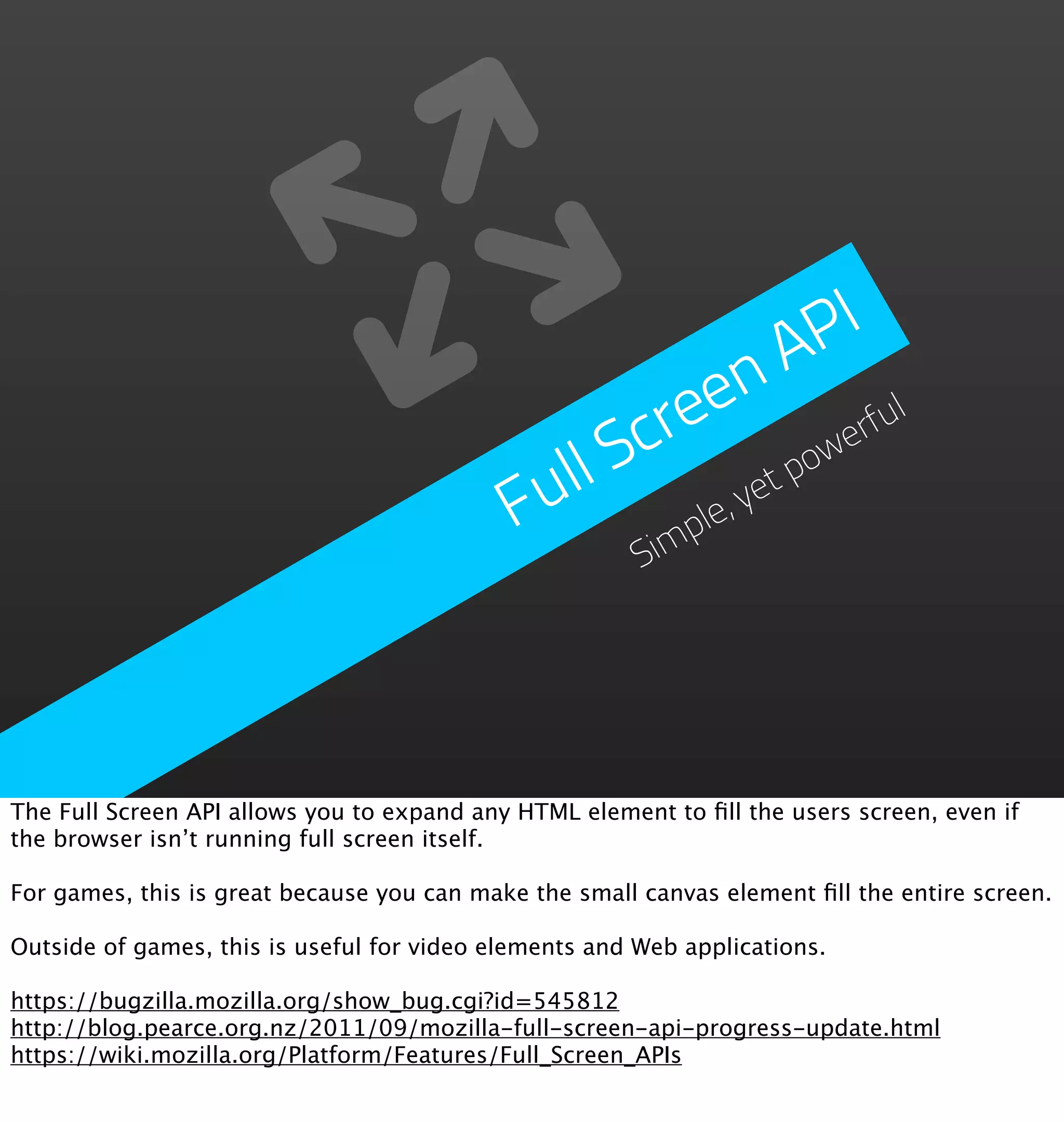 PI
                                                          n  A
                                                    re  e           ul
                                                 Sc             we
                                                                  rf
                                             ull           et
                                                              po
                                            F      im
                                                      ple
                                                         ,y
                                                        S




The Full Screen API allows you to expand any HTML element to ﬁll the users screen, even if
the browser isn’t running full screen itself.

For games, this is great because you can make the small canvas element ﬁll the entire screen.

Outside of games, this is useful for video elements and Web applications.

https://bugzilla.mozilla.org/show_bug.cgi?id=545812
http://blog.pearce.org.nz/2011/09/mozilla-full-screen-api-progress-update.html
https://wiki.mozilla.org/Platform/Features/Full_Screen_APIs
 