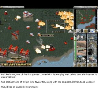 And Red Alert, one of the ﬁrst games I owned that let me play with others over the Internet. It
was great fun!

And probably one of my all-time favourites, along with the original Command and Conquer.

Plus, it had an awesome soundtrack.
 