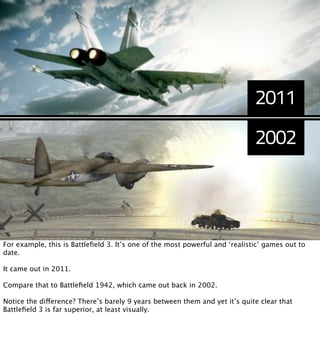 2011
                                                                             2002




For example, this is Battleﬁeld 3. It’s one of the most powerful and ‘realistic’ games out to
date.

It came out in 2011.

Compare that to Battleﬁeld 1942, which came out back in 2002.

Notice the difference? There’s barely 9 years between them and yet it’s quite clear that
Battleﬁeld 3 is far superior, at least visually.
 