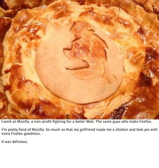 I work at Mozilla, a non-proﬁt ﬁghting for a better Web. The same guys who make Firefox.

I’m pretty fond of Mozilla. So much so that my girlfriend made me a chicken and leek pie with
extra Firefox goodness.

It was delicious.
 