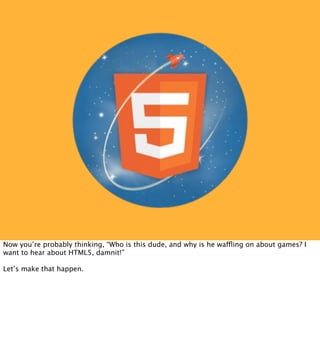 Now you’re probably thinking, “Who is this dude, and why is he waffling on about games? I
want to hear about HTML5, damnit!”

Let’s make that happen.
 