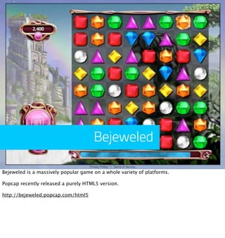 Bejeweled

Bejeweled is a massively popular game on a whole variety of platforms.

Popcap recently released a purely HTML5 version.

http://bejeweled.popcap.com/html5
 