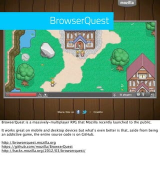 BrowserQuest




BrowserQuest is a massively-multiplayer RPG that Mozilla recently launched to the public.

It works great on mobile and desktop devices but what’s even better is that, aside from being
an addictive game, the entire source code is on GitHub.

http://browserquest.mozilla.org
https://github.com/mozilla/BrowserQuest
http://hacks.mozilla.org/2012/03/browserquest/
 