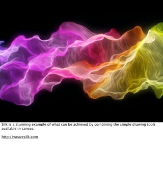 Silk is a stunning example of what can be achieved by combining the simple drawing tools
available in canvas.

http://weavesilk.com
 