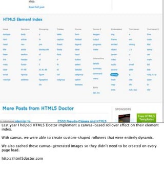 Last year I helped HTML5 Doctor implement a canvas-based rollover effect on their element
index.

With canvas, we were able to create custom-shaped rollovers that were entirely dynamic.

We also cached these canvas-generated images so they didn’t need to be created on every
page load.

http://html5doctor.com
 