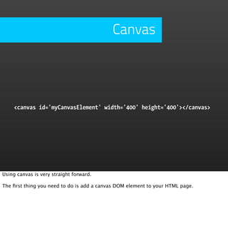 Canvas




     <canvas id='myCanvasElement' width='400' height='400'></canvas>




Using canvas is very straight forward.

The ﬁrst thing you need to do is add a canvas DOM element to your HTML page.
 