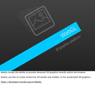 GL
                                                              eb
                                                             W form
                                                                     lat
                                                                   sp
                                                                hic
                                                            grap
                                                       3D




WebGL brings the ability to provide advanced 3D graphics directly within the browser.

Games use this to create immersive 3D worlds and models, or for accelerated 2D graphics.

https://developer.mozilla.org/en/WebGL
 