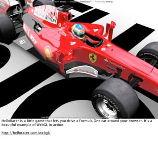 HelloRacer is a little game that lets you drive a Formula One car around your browser. It’s a
beautiful example of WebGL in action.

http://helloracer.com/webgl/
 