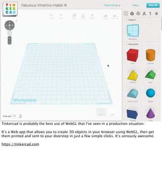 Tinkercad is probably the best use of WebGL that I’ve seen in a production situation.

It’s a Web app that allows you to create 3D objects in your browser using WebGL, then get
them printed and sent to your doorstep in just a few simple clicks. It’s seriously awesome.

https://tinkercad.com
 