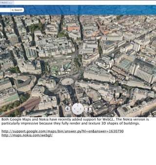 Both Google Maps and Nokia have recently added support for WebGL. The Nokia version is
particularly impressive because they fully render and texture 3D shapes of buildings.

http://support.google.com/maps/bin/answer.py?hl=en&answer=1630790
http://maps.nokia.com/webgl/
 