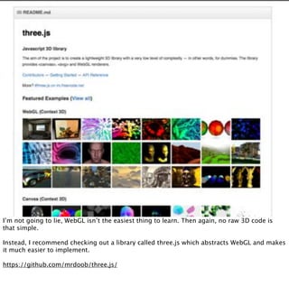 I’m not going to lie, WebGL isn’t the easiest thing to learn. Then again, no raw 3D code is
that simple.

Instead, I recommend checking out a library called three.js which abstracts WebGL and makes
it much easier to implement.

https://github.com/mrdoob/three.js/
 