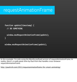 requestAnimationFrame

    function update(timestamp) {
      // DO SOMETHING


        window.mozRequestAnimationFrame(update);
    }


    window.mozRequestAnimationFrame(update);




In this example, I’m only using the Mozilla preﬁxed version of requestAnimationFrame. In
reality, there’s a really good shim by Paul Irish that handles cross-browser
requestAnimationFrame.

http://paulirish.com/2011/requestanimationframe-for-smart-animating/
 