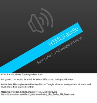 d io
                                                    a  u
                                                 L5           sic
                                               TM       nd
                                                           m u
                                              H     grou
                                                         ck
                                                       ba
                                                    nd
                                                ctsa
                                            effe
                                      nd
                                   Sou


HTML5 audio allows for plugin-less audio.

For games, this would be used for sound effects and background music.

Audio data APIs implemented by Mozilla and Google allow for manipulation of audio and
much more ﬁne-grained control.

https://developer.mozilla.org/en/HTML/Element/audio
https://developer.mozilla.org/en/Introducing_the_Audio_API_Extension
 