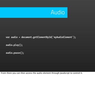 Audio


    var audio = document.getElementById('myAudioElement');


    audio.play();


    audio.pause();




From there you can then access the audio element through JavaScript to control it.
 