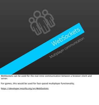 e ts
                                                      ock
                                                    bS         ion
                                                   e
                                                  W omm  un
                                                           icat

                                                       yerc
                                                 ltipla
                                               Mu




WebSockets can be used for the real-time communication between a browser client and
server.

For games, this would be used for fast-paced multiplayer functionality.

https://developer.mozilla.org/en/WebSockets
 