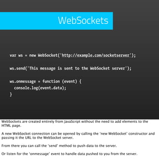 WebSockets


    var ws = new WebSocket('http://example.com/socketserver');


    ws.send('This message is sent to the WebSocket server');


    ws.onmessage = function (event) {
      console.log(event.data);
    }




WebSockets are created entirely from JavaScript without the need to add elements to the
HTML page.

A new WebSocket connection can be opened by calling the ‘new WebSocket’ constructor and
passing it the URL to the WebSocket server.

From there you can call the ‘send’ method to push data to the server.

Or listen for the ‘onmessage’ event to handle data pushed to you from the server.
 