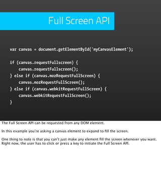 Full Screen API

    var canvas = document.getElementById('myCanvasElement');


    if (canvas.requestFullscreen) {
        canvas.requestFullscreen();
    } else if (canvas.mozRequestFullScreen) {
        canvas.mozRequestFullScreen();
    } else if (canvas.webkitRequestFullScreen) {
        canvas.webkitRequestFullScreen();
    }



The Full Screen API can be requested from any DOM element.

In this example you’re asking a canvas element to expand to ﬁll the screen.

One thing to note is that you can’t just make any element ﬁll the screen whenever you want.
Right now, the user has to click or press a key to initiate the Full Screen API.
 