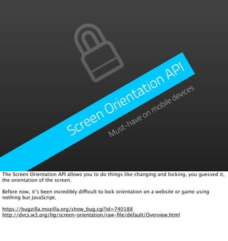 P  I
                                                   n   A
                                             a t io            es
                                          n t             de
                                                            vic
                                     ri e           ob
                                                      ile
                                  n O          on
                                                  m

                               ree        ha
                                            ve
                             Sc     M ust-




The Screen Orientation API allows you to do things like changing and locking, you guessed it,
the orientation of the screen.

Before now, it’s been incredibly difficult to lock orientation on a website or game using
nothing but JavaScript.

https://bugzilla.mozilla.org/show_bug.cgi?id=740188
http://dvcs.w3.org/hg/screen-orientation/raw-ﬁle/default/Overview.html
 