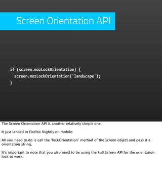 Screen Orientation API



     if (screen.mozLockOrientation) {
       screen.mozLockOrientation('landscape');
     }




The Screen Orientation API is another relatively simple one.

It just landed in Firefox Nightly on mobile.

All you need to do is call the ‘lockOrientation’ method of the screen object and pass it a
orientation string.

It’s important to note that you also need to be using the Full Screen API for the orientation
lock to work.
 