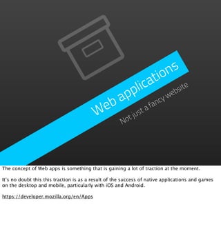 n s
                                                      tio
                                               plica bsite
                                             ap         yw
                                                          e
                                          eb        fanc
                                         W ot justa
                                                     N




The concept of Web apps is something that is gaining a lot of traction at the moment.

It’s no doubt this this traction is as a result of the success of native applications and games
on the desktop and mobile, particularly with iOS and Android.

https://developer.mozilla.org/en/Apps
 