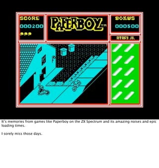 It’s memories from games like Paperboy on the ZX Spectrum and its amazing noises and epic
loading times.

I sorely miss those days.
 
