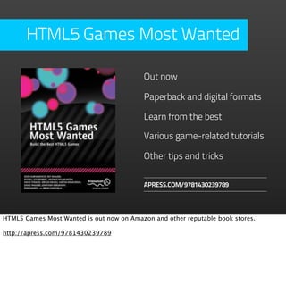 HTML5 Games Most Wanted

                                           Out now

                                           Paperback and digital formats

                                           Learn from the best

                                           Various game-related tutorials

                                           Other tips and tricks

                                           APRESS.COM/9781430239789




HTML5 Games Most Wanted is out now on Amazon and other reputable book stores.

http://apress.com/9781430239789
 