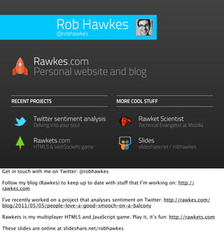 Rob Hawkes
                       @robhawkes




             Rawkes.com
             Personal website and blog

   RECENT PROJECTS                              MORE COOL STUFF


             Twitter sentiment analysis                   Rawket Scientist
             Delving into your soul                       Technical Evangelist at Mozilla


             Rawkets.com                                  Slides
             HTML5 & WebSockets game                      slideshare.net/robhawkes



Get in touch with me on Twitter: @robhawkes

Follow my blog (Rawkes) to keep up to date with stuff that I’m working on: http://
rawkes.com

I’ve recently worked on a project that analyses sentiment on Twitter: http://rawkes.com/
blog/2011/05/05/people-love-a-good-smooch-on-a-balcony

Rawkets is my multiplayer HTML5 and JavaScript game. Play it, it’s fun: http://rawkets.com

These slides are online at slideshare.net/robhawkes
 