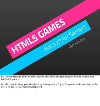 S
                        E mers
                  A M Ga
               5 G         for
             ML       Just                                         aw
                                                                     kes


           HT     Not                                          Ro
                                                                 bH




Hi, I’m Rob Hawkes and I’m here today to talk about the technologies behind HTML5 and
JavaScript games.

I’m also here to show you why these technologies aren’t just for games and how they can be
useful in day-to-day Web development.
 